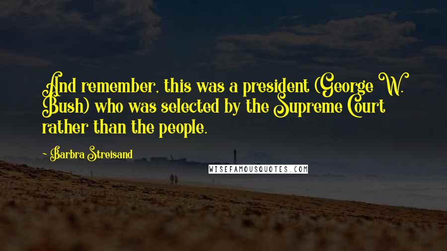 Barbra Streisand Quotes: And remember, this was a president (George W. Bush) who was selected by the Supreme Court rather than the people.