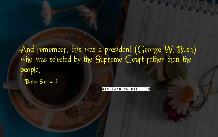 Barbra Streisand Quotes: And remember, this was a president (George W. Bush) who was selected by the Supreme Court rather than the people.