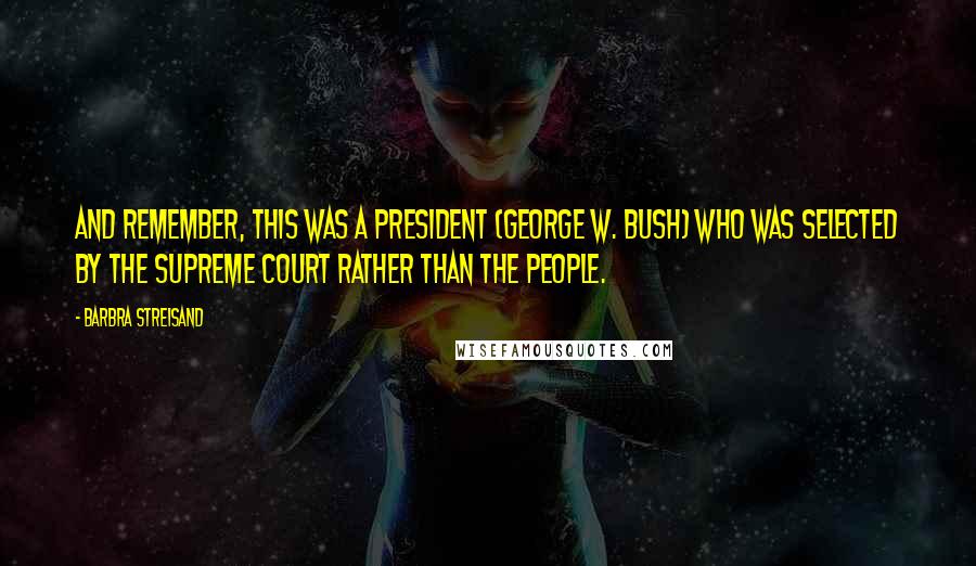 Barbra Streisand Quotes: And remember, this was a president (George W. Bush) who was selected by the Supreme Court rather than the people.