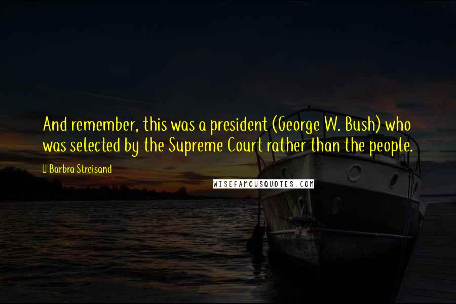 Barbra Streisand Quotes: And remember, this was a president (George W. Bush) who was selected by the Supreme Court rather than the people.