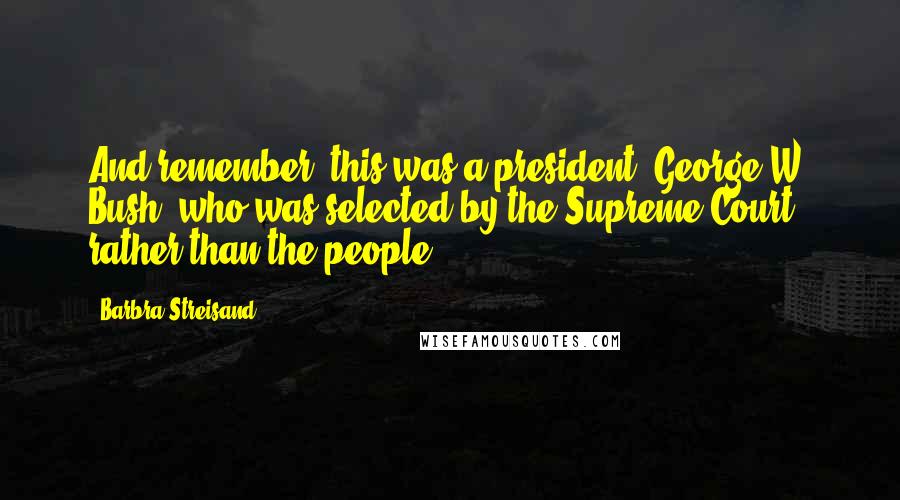 Barbra Streisand Quotes: And remember, this was a president (George W. Bush) who was selected by the Supreme Court rather than the people.