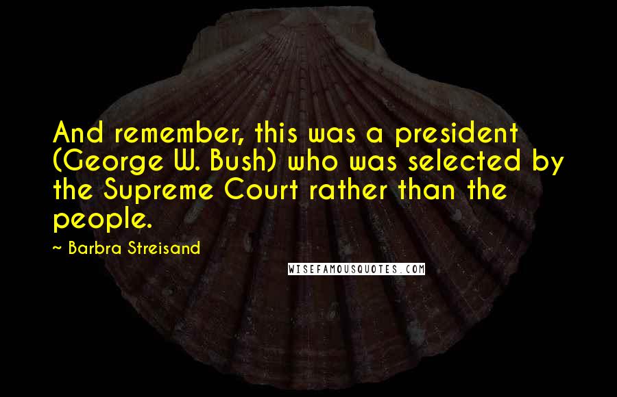 Barbra Streisand Quotes: And remember, this was a president (George W. Bush) who was selected by the Supreme Court rather than the people.