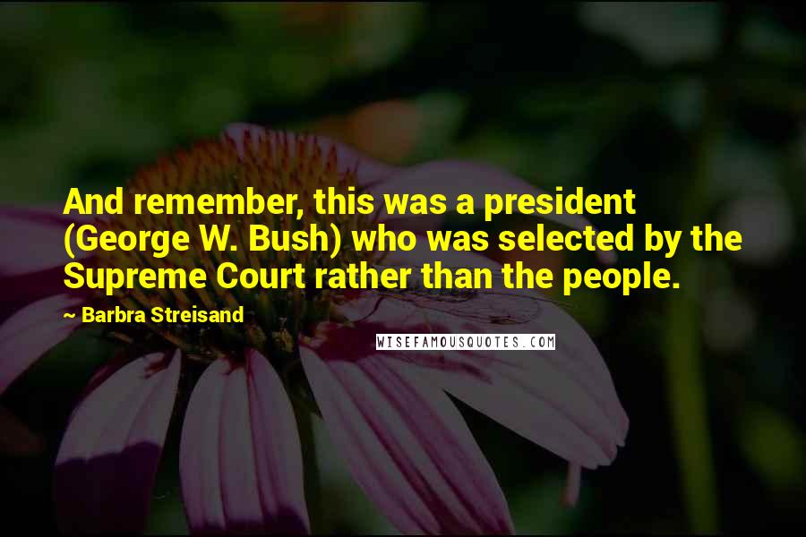 Barbra Streisand Quotes: And remember, this was a president (George W. Bush) who was selected by the Supreme Court rather than the people.