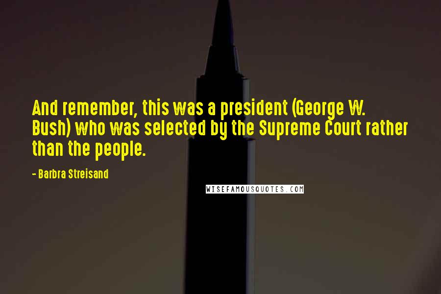 Barbra Streisand Quotes: And remember, this was a president (George W. Bush) who was selected by the Supreme Court rather than the people.