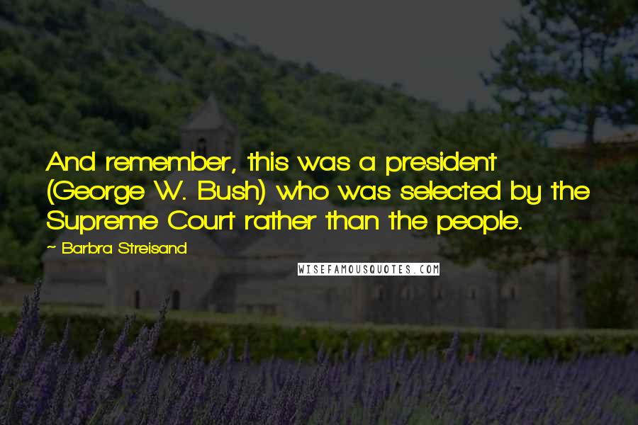 Barbra Streisand Quotes: And remember, this was a president (George W. Bush) who was selected by the Supreme Court rather than the people.