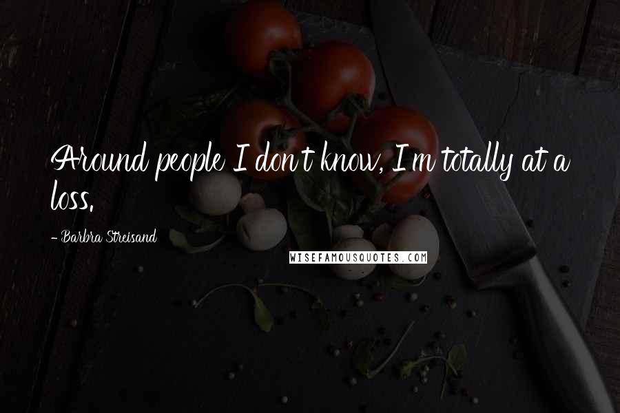 Barbra Streisand Quotes: Around people I don't know, I'm totally at a loss.