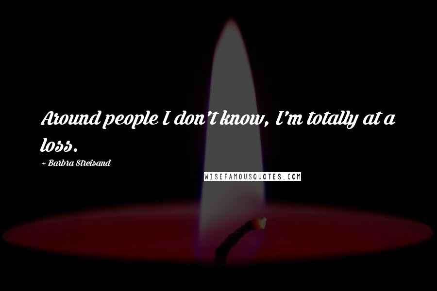 Barbra Streisand Quotes: Around people I don't know, I'm totally at a loss.