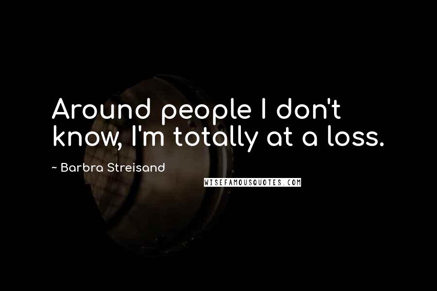 Barbra Streisand Quotes: Around people I don't know, I'm totally at a loss.