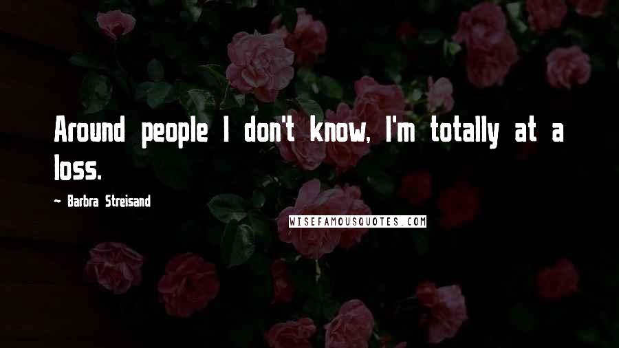 Barbra Streisand Quotes: Around people I don't know, I'm totally at a loss.