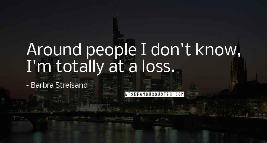 Barbra Streisand Quotes: Around people I don't know, I'm totally at a loss.