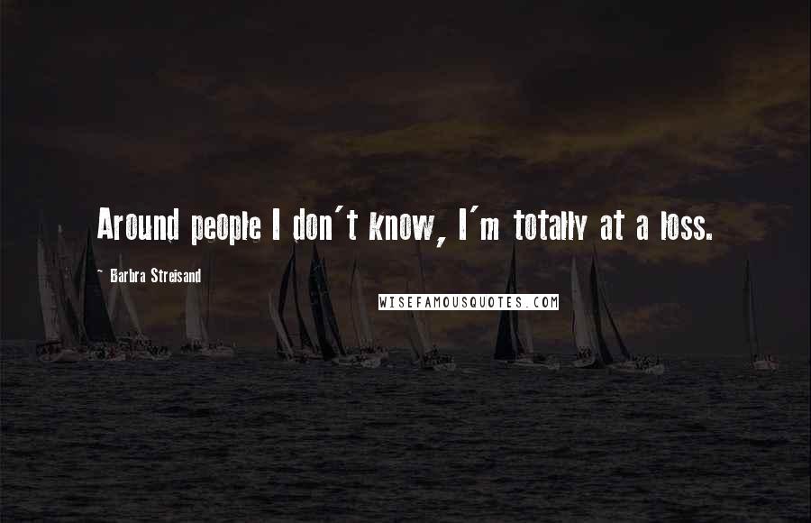 Barbra Streisand Quotes: Around people I don't know, I'm totally at a loss.