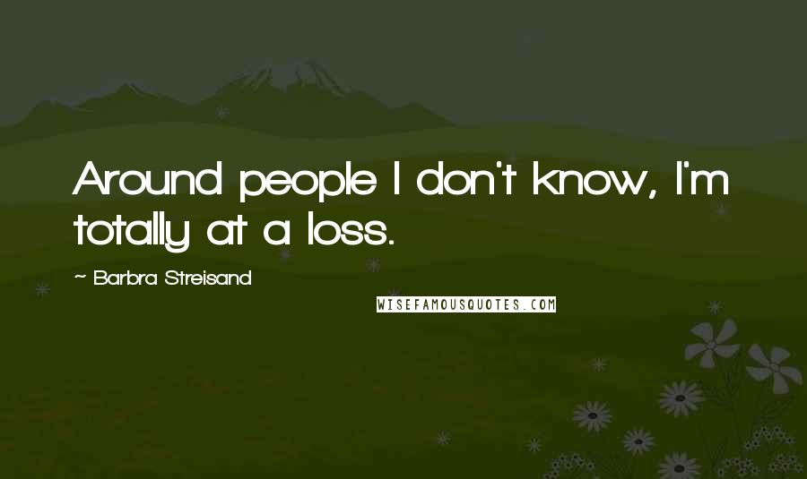 Barbra Streisand Quotes: Around people I don't know, I'm totally at a loss.