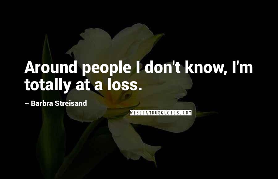 Barbra Streisand Quotes: Around people I don't know, I'm totally at a loss.