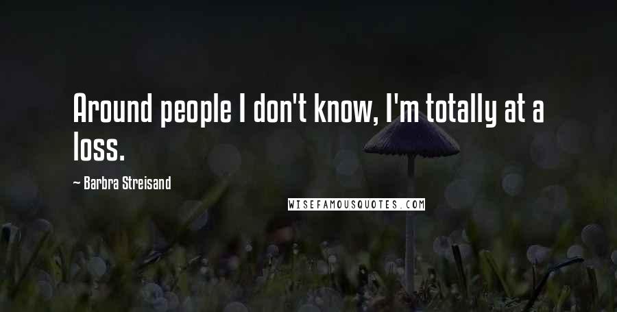 Barbra Streisand Quotes: Around people I don't know, I'm totally at a loss.