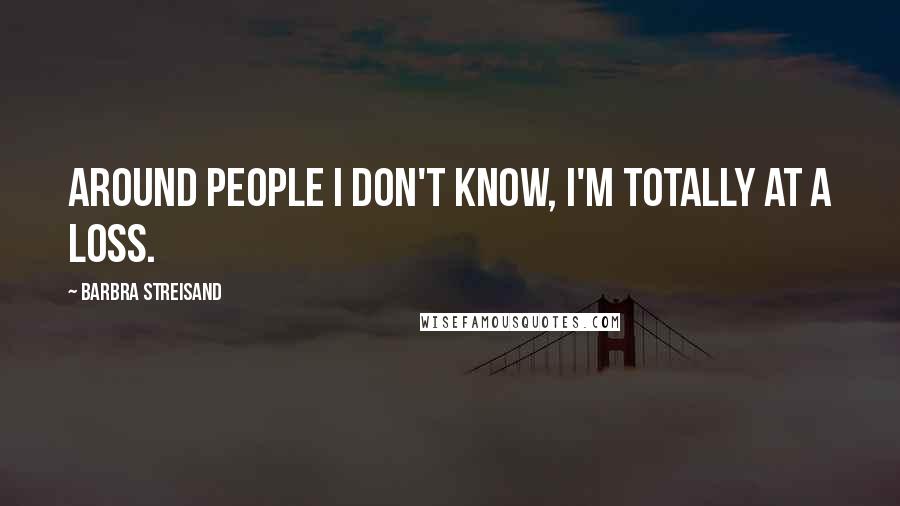 Barbra Streisand Quotes: Around people I don't know, I'm totally at a loss.