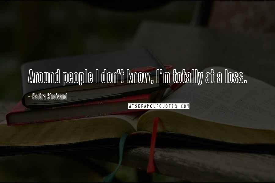 Barbra Streisand Quotes: Around people I don't know, I'm totally at a loss.