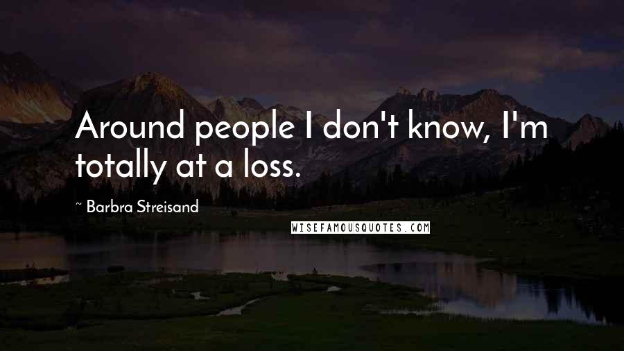 Barbra Streisand Quotes: Around people I don't know, I'm totally at a loss.