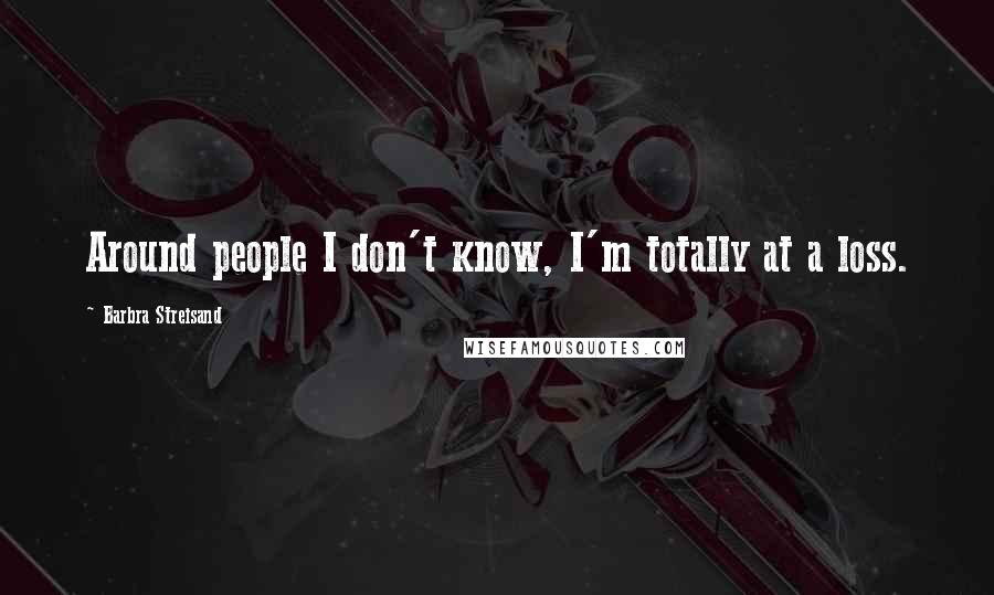 Barbra Streisand Quotes: Around people I don't know, I'm totally at a loss.