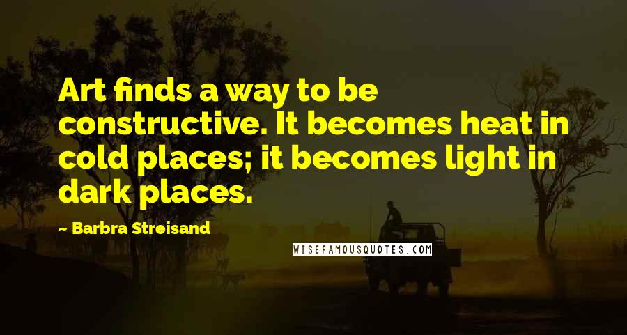 Barbra Streisand Quotes: Art finds a way to be constructive. It becomes heat in cold places; it becomes light in dark places.