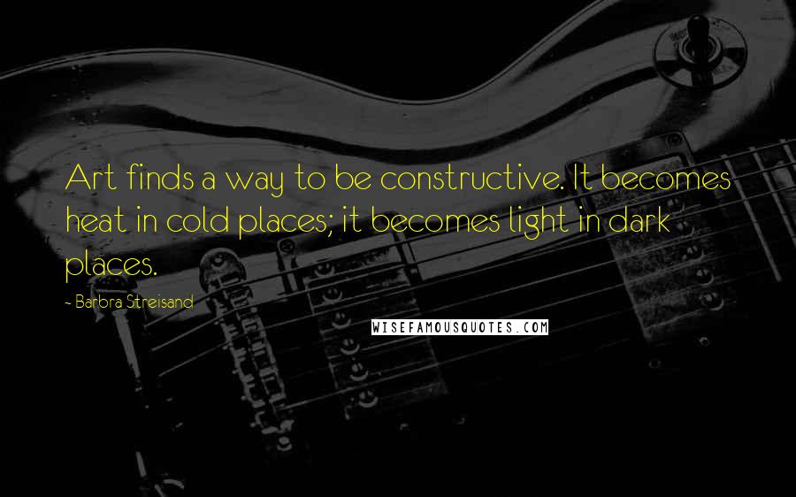 Barbra Streisand Quotes: Art finds a way to be constructive. It becomes heat in cold places; it becomes light in dark places.