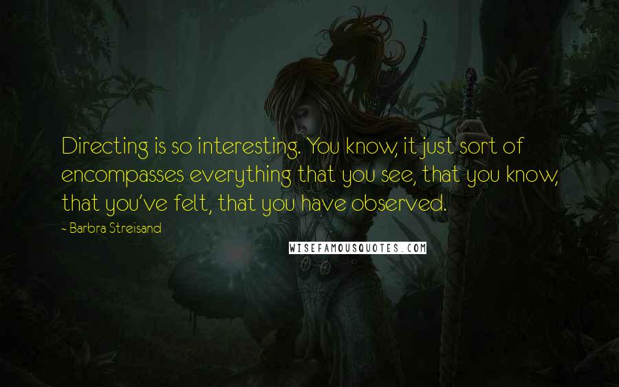 Barbra Streisand Quotes: Directing is so interesting. You know, it just sort of encompasses everything that you see, that you know, that you've felt, that you have observed.