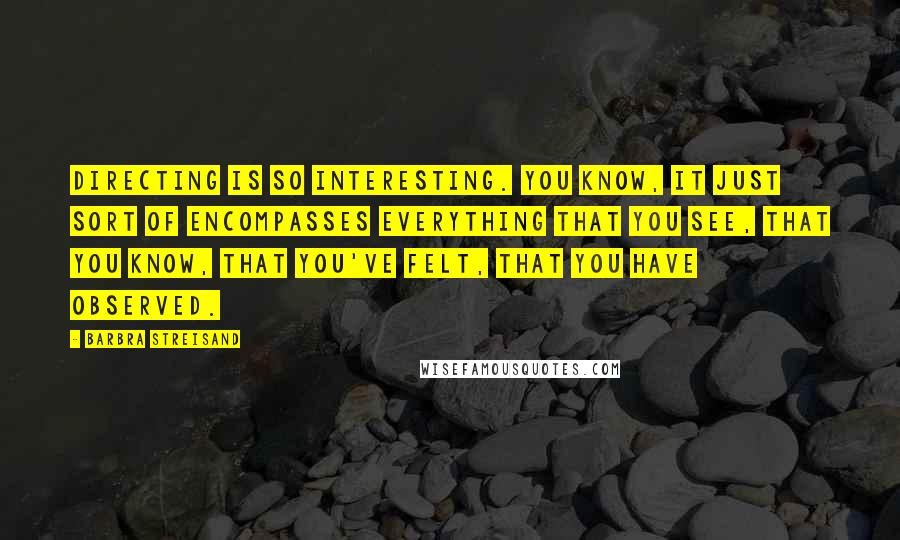 Barbra Streisand Quotes: Directing is so interesting. You know, it just sort of encompasses everything that you see, that you know, that you've felt, that you have observed.