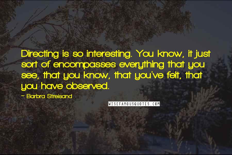 Barbra Streisand Quotes: Directing is so interesting. You know, it just sort of encompasses everything that you see, that you know, that you've felt, that you have observed.