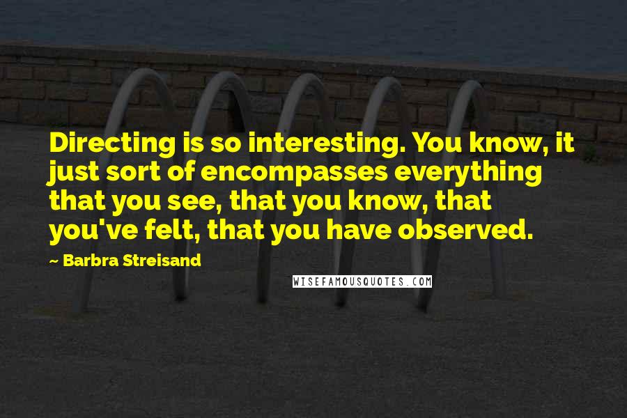 Barbra Streisand Quotes: Directing is so interesting. You know, it just sort of encompasses everything that you see, that you know, that you've felt, that you have observed.