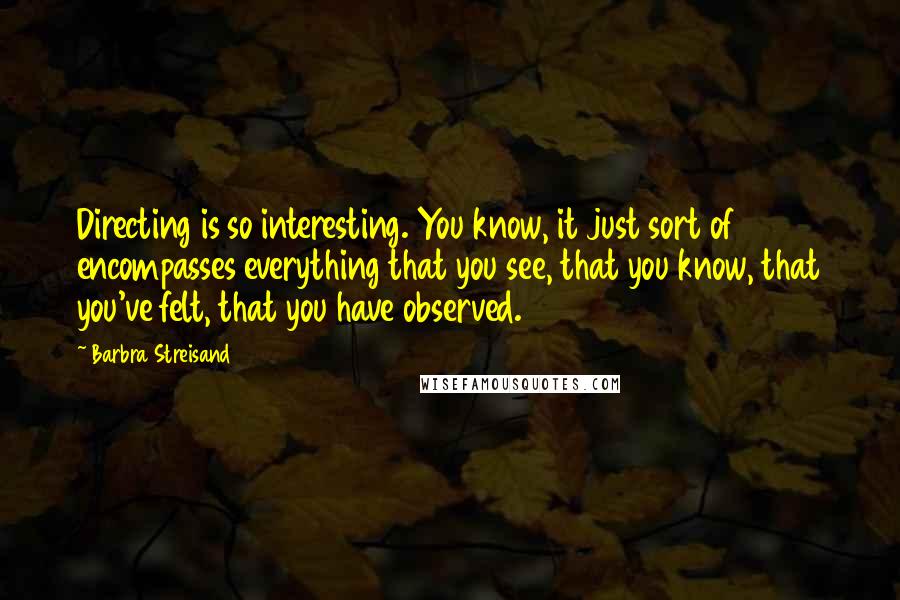 Barbra Streisand Quotes: Directing is so interesting. You know, it just sort of encompasses everything that you see, that you know, that you've felt, that you have observed.