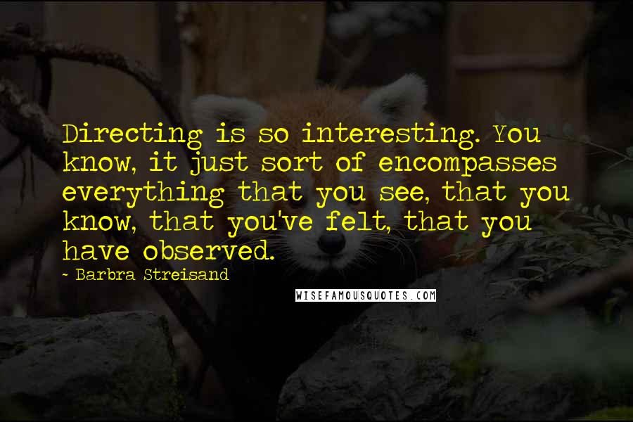 Barbra Streisand Quotes: Directing is so interesting. You know, it just sort of encompasses everything that you see, that you know, that you've felt, that you have observed.