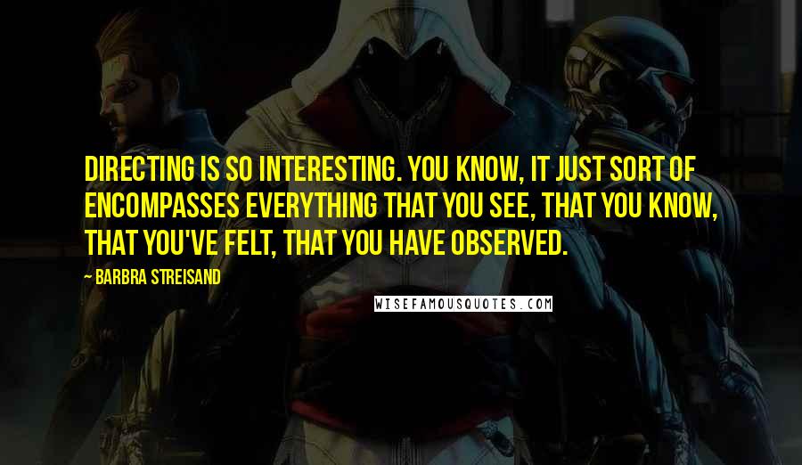 Barbra Streisand Quotes: Directing is so interesting. You know, it just sort of encompasses everything that you see, that you know, that you've felt, that you have observed.
