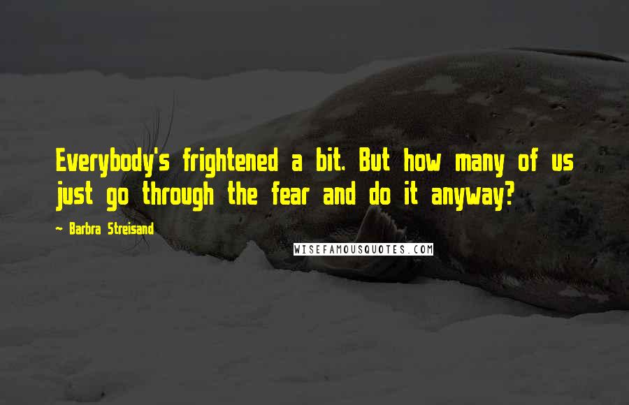 Barbra Streisand Quotes: Everybody's frightened a bit. But how many of us just go through the fear and do it anyway?