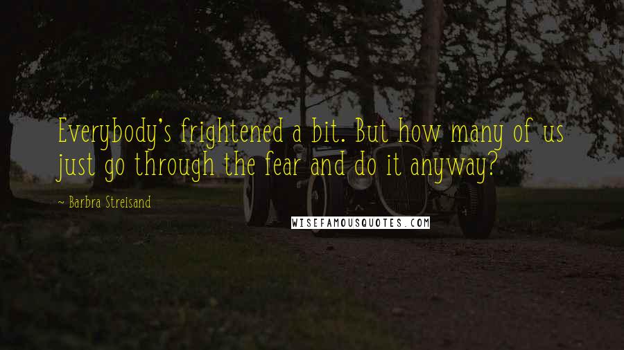 Barbra Streisand Quotes: Everybody's frightened a bit. But how many of us just go through the fear and do it anyway?