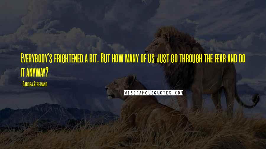 Barbra Streisand Quotes: Everybody's frightened a bit. But how many of us just go through the fear and do it anyway?