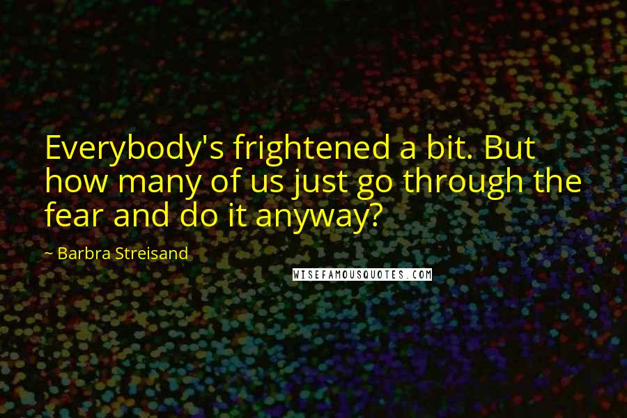 Barbra Streisand Quotes: Everybody's frightened a bit. But how many of us just go through the fear and do it anyway?