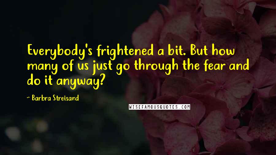 Barbra Streisand Quotes: Everybody's frightened a bit. But how many of us just go through the fear and do it anyway?