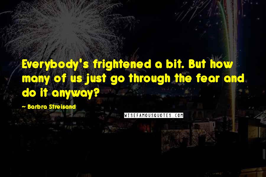 Barbra Streisand Quotes: Everybody's frightened a bit. But how many of us just go through the fear and do it anyway?