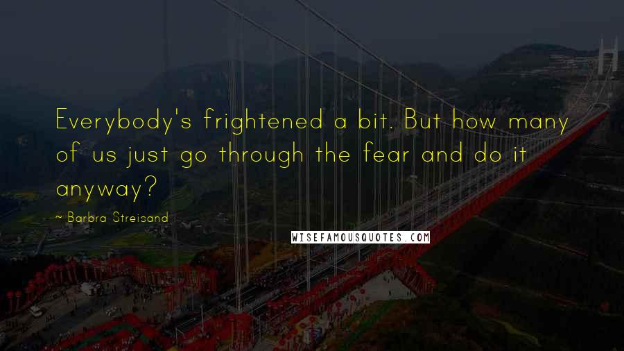 Barbra Streisand Quotes: Everybody's frightened a bit. But how many of us just go through the fear and do it anyway?