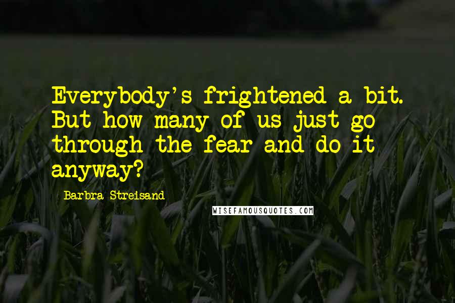 Barbra Streisand Quotes: Everybody's frightened a bit. But how many of us just go through the fear and do it anyway?