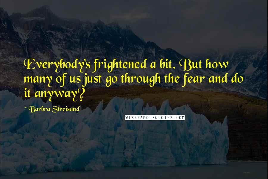 Barbra Streisand Quotes: Everybody's frightened a bit. But how many of us just go through the fear and do it anyway?