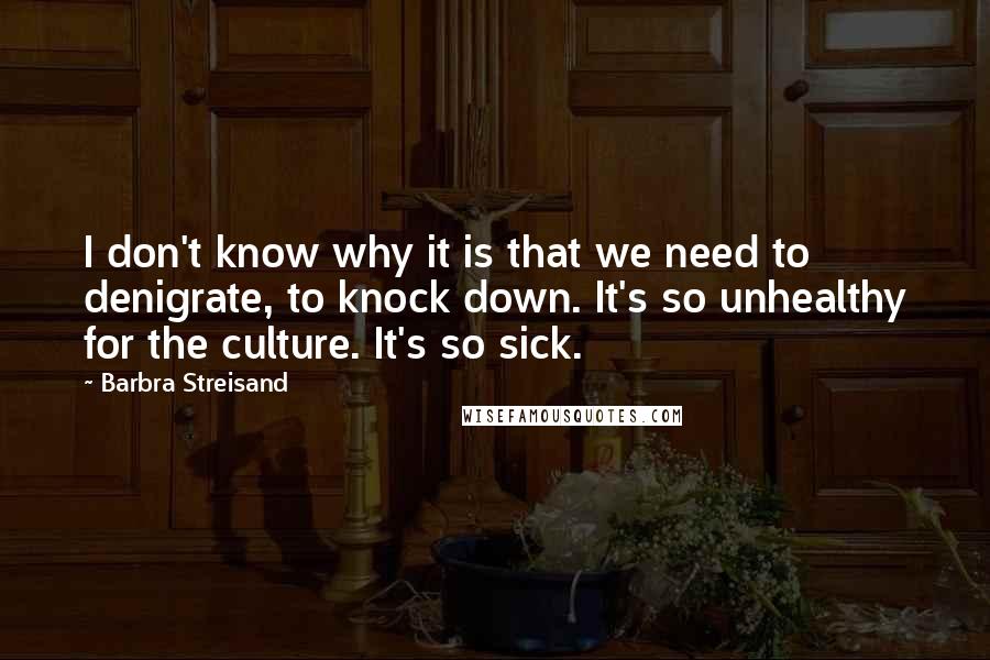 Barbra Streisand Quotes: I don't know why it is that we need to denigrate, to knock down. It's so unhealthy for the culture. It's so sick.