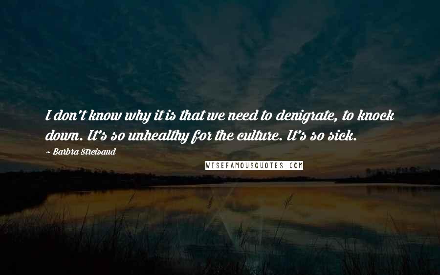 Barbra Streisand Quotes: I don't know why it is that we need to denigrate, to knock down. It's so unhealthy for the culture. It's so sick.