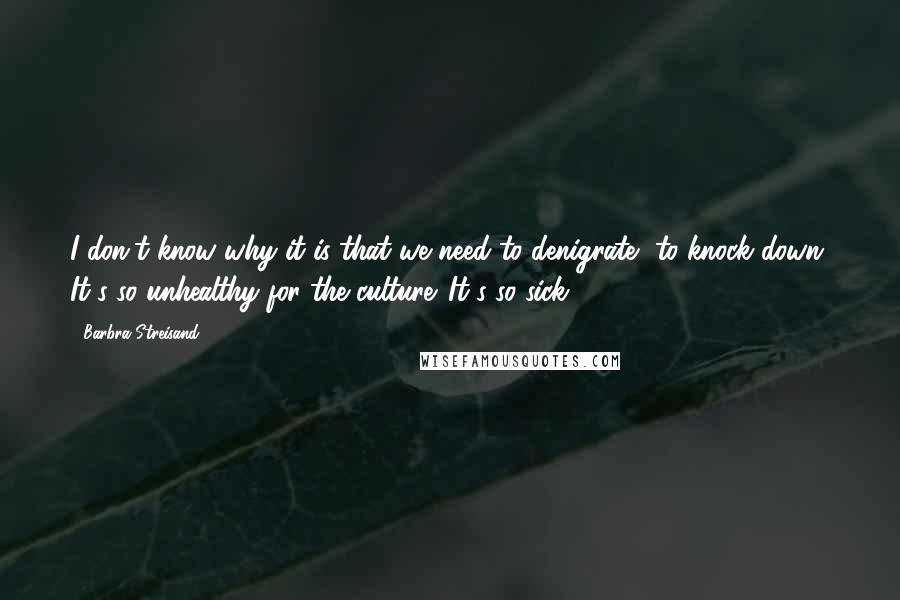 Barbra Streisand Quotes: I don't know why it is that we need to denigrate, to knock down. It's so unhealthy for the culture. It's so sick.