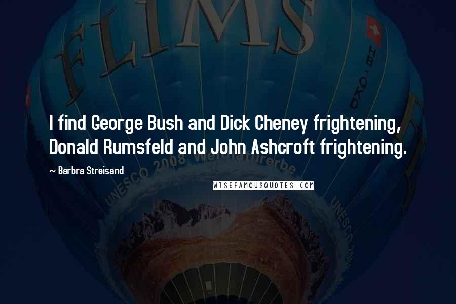 Barbra Streisand Quotes: I find George Bush and Dick Cheney frightening, Donald Rumsfeld and John Ashcroft frightening.