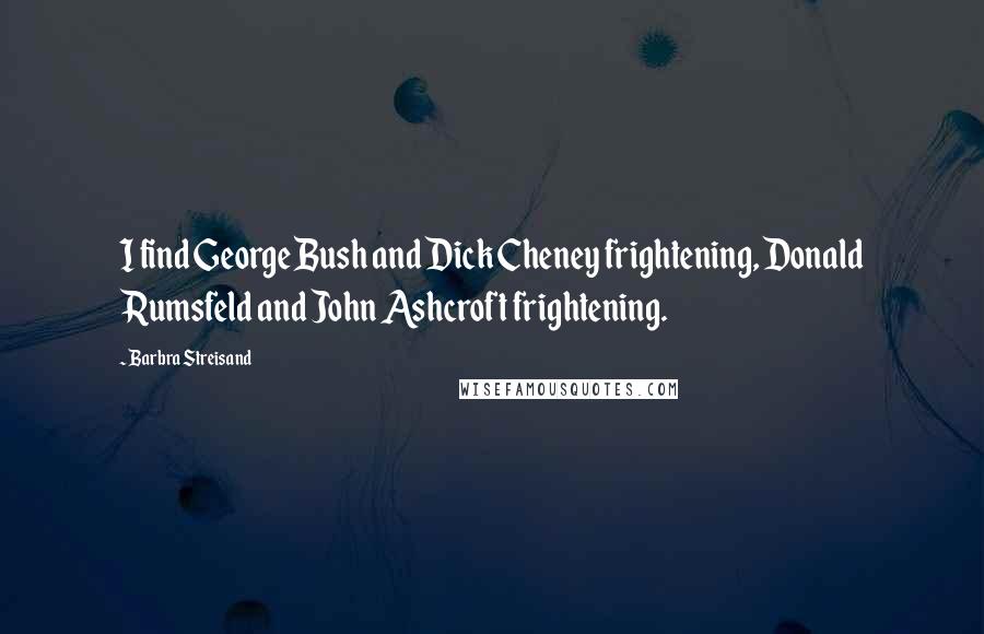 Barbra Streisand Quotes: I find George Bush and Dick Cheney frightening, Donald Rumsfeld and John Ashcroft frightening.