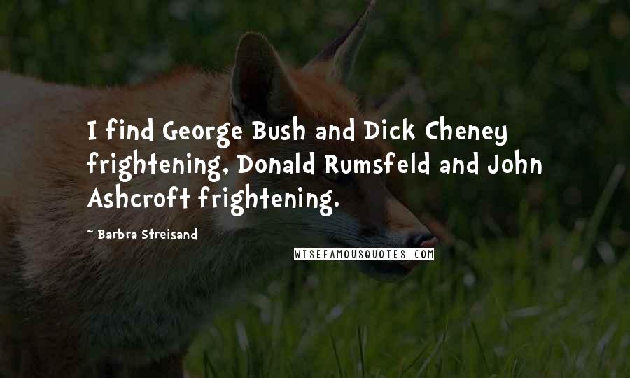 Barbra Streisand Quotes: I find George Bush and Dick Cheney frightening, Donald Rumsfeld and John Ashcroft frightening.