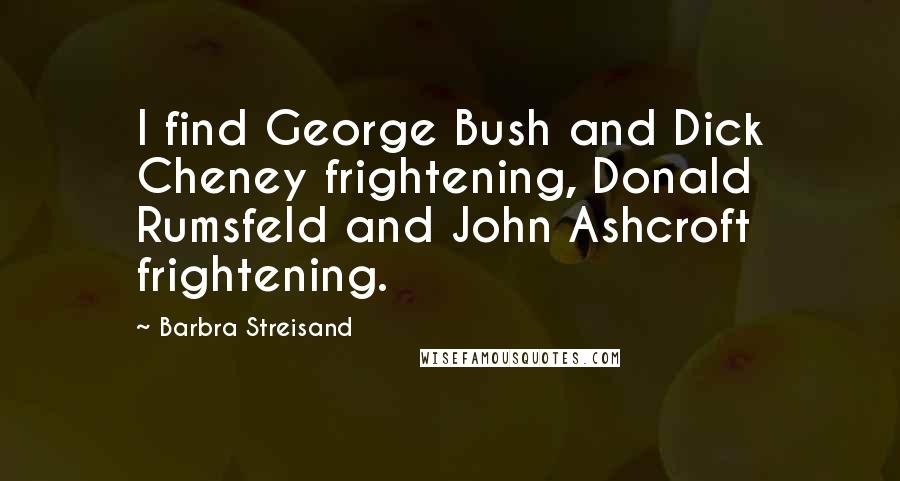 Barbra Streisand Quotes: I find George Bush and Dick Cheney frightening, Donald Rumsfeld and John Ashcroft frightening.