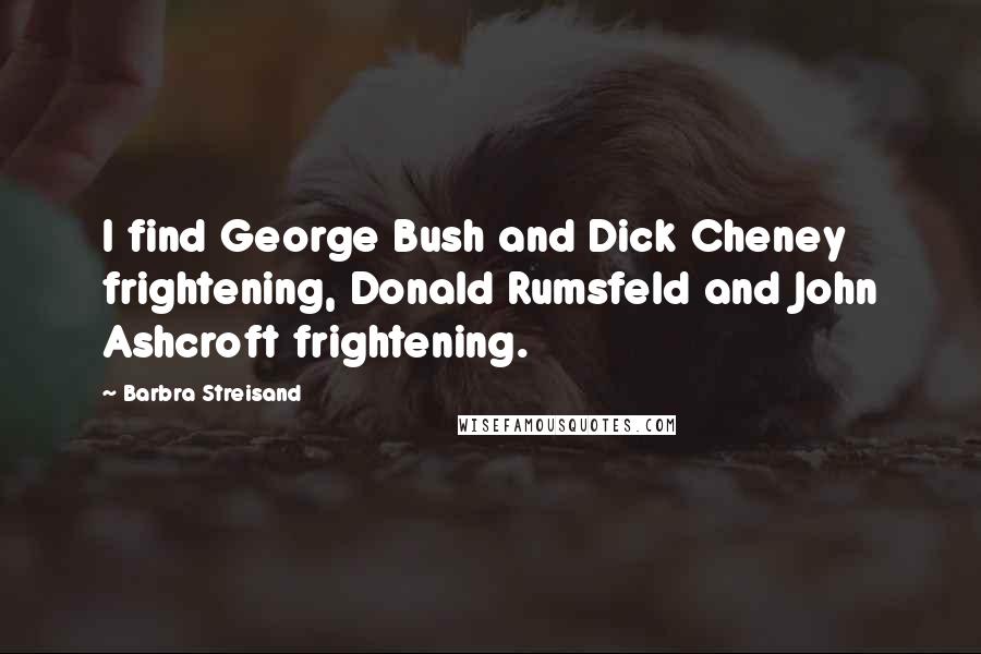 Barbra Streisand Quotes: I find George Bush and Dick Cheney frightening, Donald Rumsfeld and John Ashcroft frightening.
