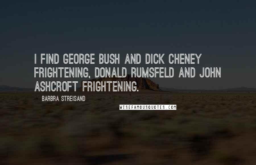 Barbra Streisand Quotes: I find George Bush and Dick Cheney frightening, Donald Rumsfeld and John Ashcroft frightening.