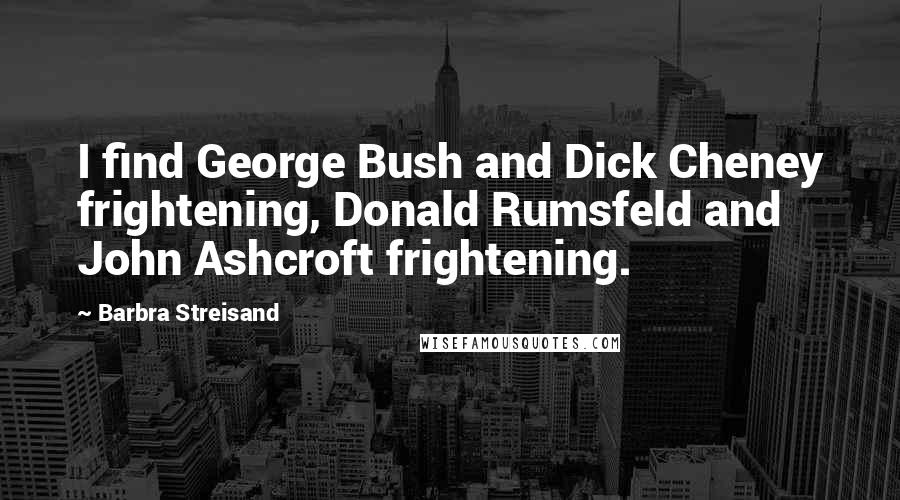 Barbra Streisand Quotes: I find George Bush and Dick Cheney frightening, Donald Rumsfeld and John Ashcroft frightening.